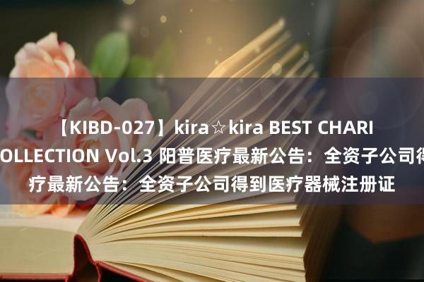 【KIBD-027】kira☆kira BEST CHARISMA☆MODEL☆COLLECTION Vol.3 阳普医疗最新公告：全资子公司得到医疗器械注册证