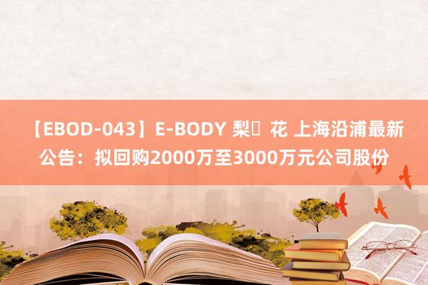 【EBOD-043】E-BODY 梨々花 上海沿浦最新公告：拟回购2000万至3000万元公司股份