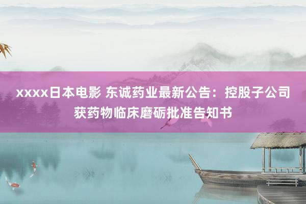 xxxx日本电影 东诚药业最新公告：控股子公司获药物临床磨砺批准告知书