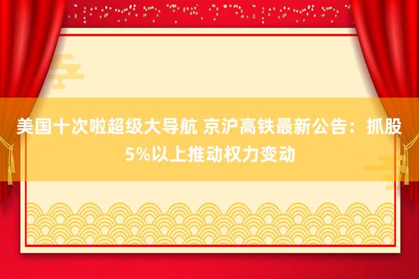 美国十次啦超级大导航 京沪高铁最新公告：抓股5%以上推动权力变动