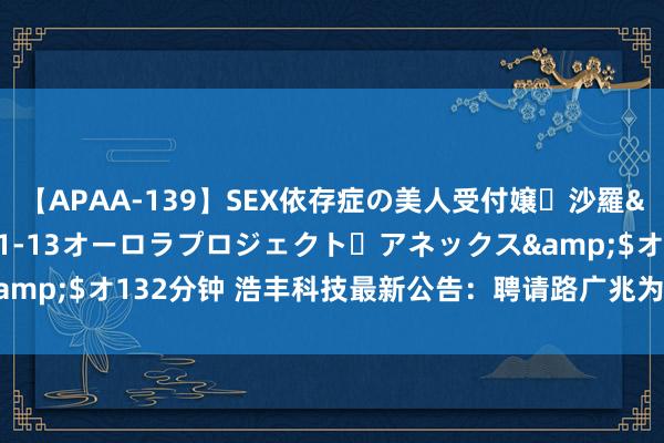 【APAA-139】SEX依存症の美人受付嬢・沙羅</a>2012-01-13オーロラプロジェクト・アネックス&$オ132分钟 浩丰科技最新公告：聘请路广兆为公司副总裁兼财务总监