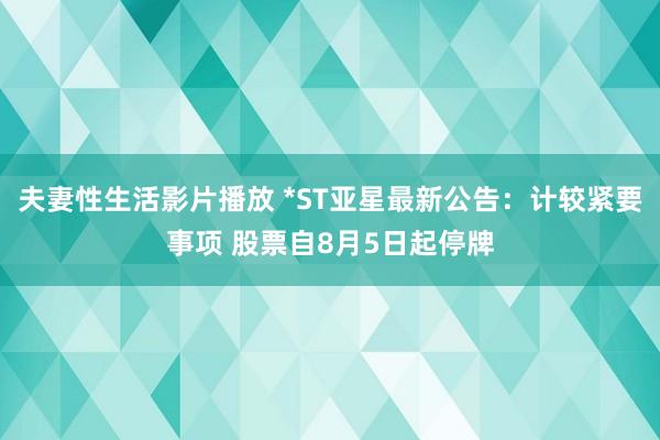 夫妻性生活影片播放 *ST亚星最新公告：计较紧要事项 股票自8月5日起停牌