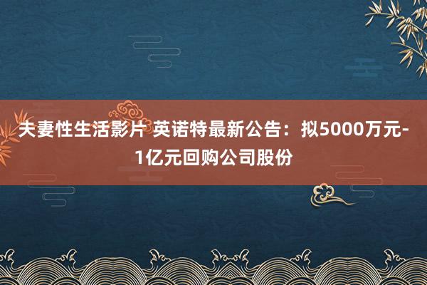 夫妻性生活影片 英诺特最新公告：拟5000万元-1亿元回购公司股份