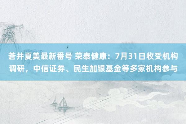 蒼井夏美最新番号 荣泰健康：7月31日收受机构调研，中信证券、民生加银基金等多家机构参与