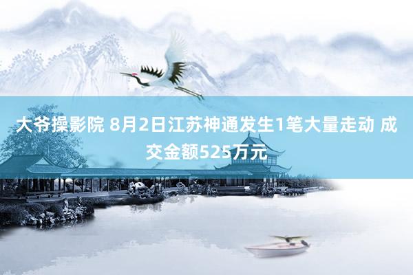 大爷操影院 8月2日江苏神通发生1笔大量走动 成交金额525万元