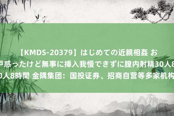 【KMDS-20379】はじめての近親相姦 おばさんの誘いに最初は戸惑ったけど無事に挿入我慢できずに膣内射精30人8時間 金隅集团：国投证券、招商自营等多家机构于7月31日调研我司