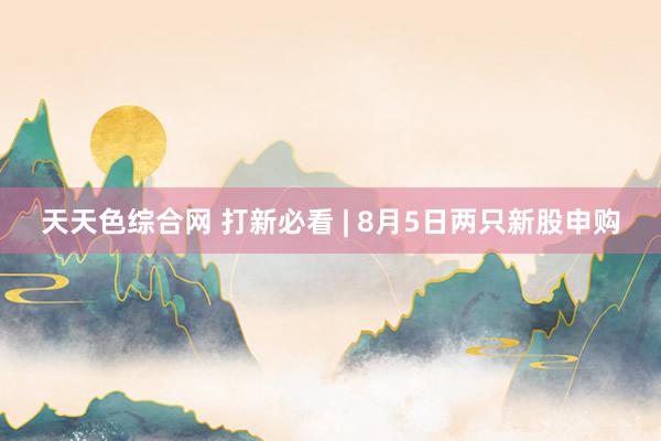 天天色综合网 打新必看 | 8月5日两只新股申购