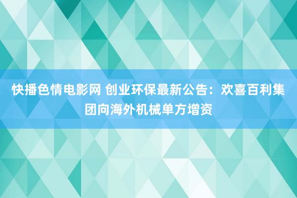 快播色情电影网 创业环保最新公告：欢喜百利集团向海外机械单方增资