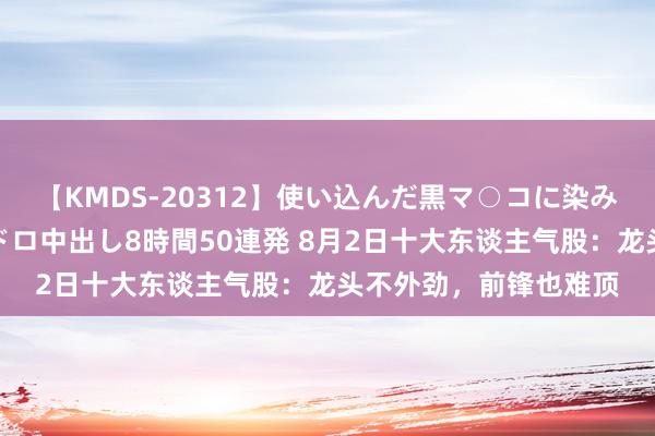 【KMDS-20312】使い込んだ黒マ○コに染み渡る息子の精液ドロドロ中出し8時間50連発 8月2日十大东谈主气股：龙头不外劲，前锋也难顶