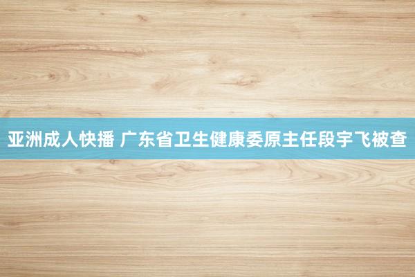 亚洲成人快播 广东省卫生健康委原主任段宇飞被查