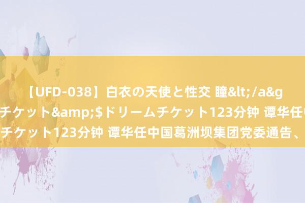 【UFD-038】白衣の天使と性交 瞳</a>2013-05-17ドリームチケット&$ドリームチケット123分钟 谭华任中国葛洲坝集团党委通告、董事长