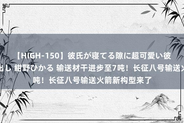 【HIGH-150】彼氏が寝てる隙に超可愛い彼女を襲って中出し 紺野ひかる 输送材干进步至7吨！长征八号输送火箭新构型来了