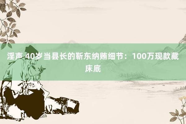 淫声 40岁当县长的靳东纳贿细节：100万现款藏床底