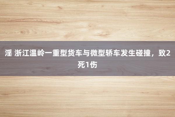 淫 浙江温岭一重型货车与微型轿车发生碰撞，致2死1伤