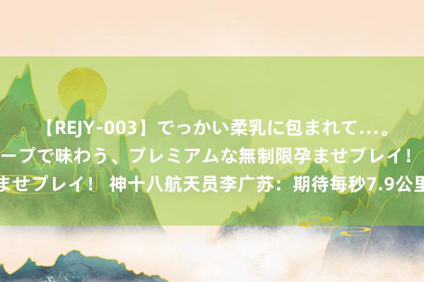 【REJY-003】でっかい柔乳に包まれて…。最高級ヌルヌル中出しソープで味わう、プレミアムな無制限孕ませプレイ！ 神十八航天员李广苏：期待每秒7.9公里速率与样式