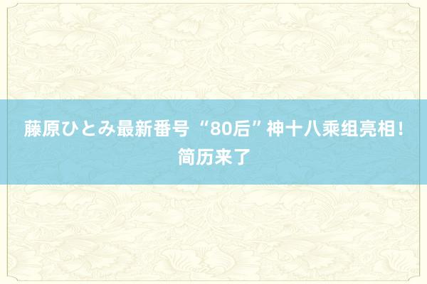 藤原ひとみ最新番号 “80后”神十八乘组亮相！简历来了