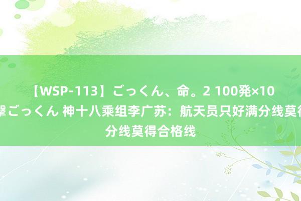 【WSP-113】ごっくん、命。2 100発×100人×一撃ごっくん 神十八乘组李广苏:航天员只好满分线莫得合格线