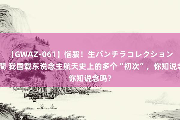 【GWAZ-061】悩殺！生パンチラコレクション 4時間 我国载东说念主航天史上的多个“初次”，你知说念吗？