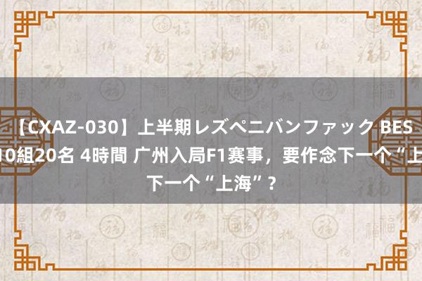 【CXAZ-030】上半期レズペニバンファック BEST10 10組20名 4時間 广州入局F1赛事，要作念下一个“上海”？