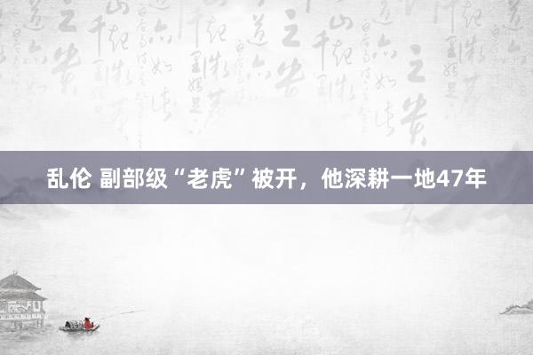 乱伦 副部级“老虎”被开，他深耕一地47年