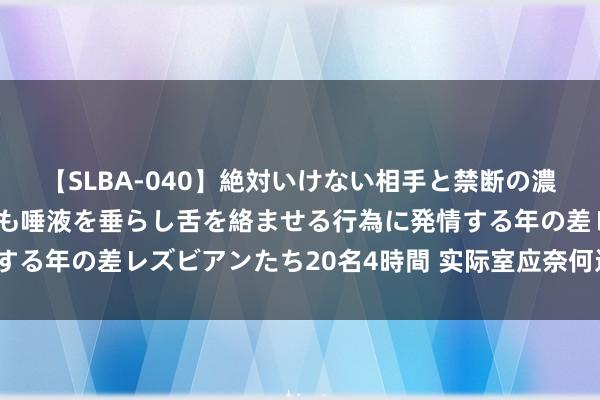 【SLBA-040】絶対いけない相手と禁断の濃厚ベロキス 戸惑いつつも唾液を垂らし舌を絡ませる行為に発情する年の差レズビアンたち20名4時間 实际室应奈何进行要领考证？