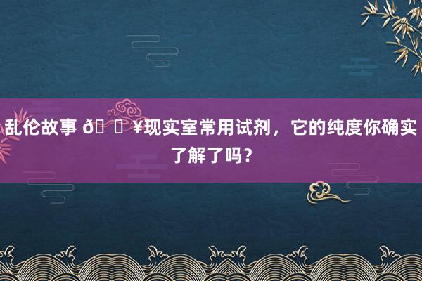 乱伦故事 ?现实室常用试剂，它的纯度你确实了解了吗？