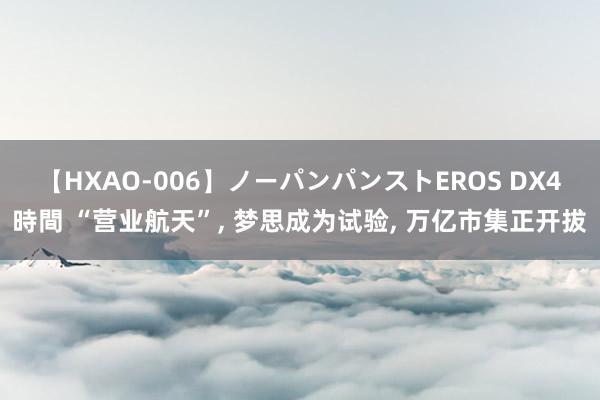 【HXAO-006】ノーパンパンストEROS DX4時間 “营业航天”, 梦思成为试验, 万亿市集正开拔