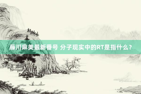 藤川麻美最新番号 分子现实中的RT是指什么？