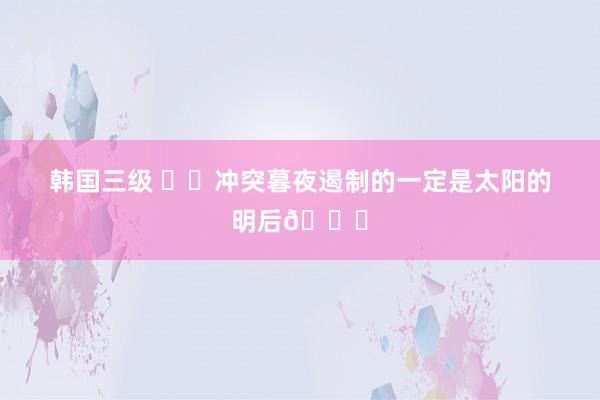 韩国三级 ⚫️冲突暮夜遏制的一定是太阳的明后?