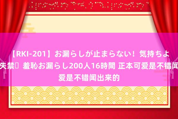 【RKI-201】お漏らしが止まらない!気持ちよすぎる失禁・羞恥お漏らし200人16時間 正本可爱是不错闻出来的