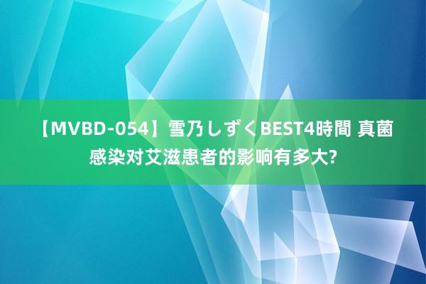 【MVBD-054】雪乃しずくBEST4時間 真菌感染对艾滋患者的影响有多大?