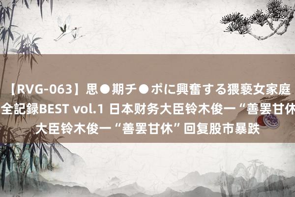 【RVG-063】思●期チ●ポに興奮する猥褻女家庭教師がした事の全記録BEST vol.1 日本财务大臣铃木俊一“善罢甘休”回复股市暴跌