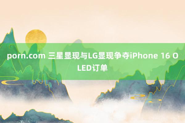 porn.com 三星显现与LG显现争夺iPhone 16 OLED订单