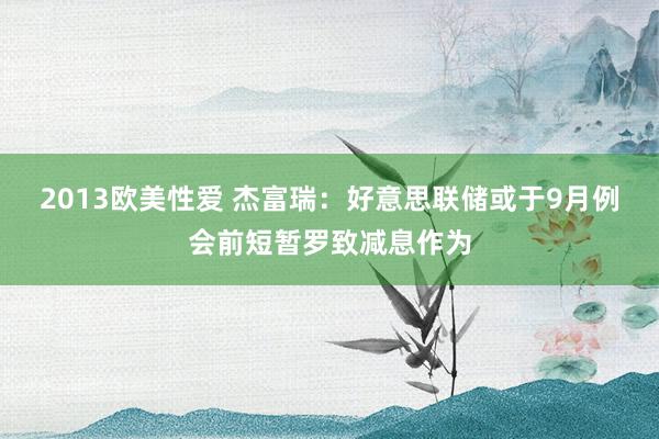 2013欧美性爱 杰富瑞：好意思联储或于9月例会前短暂罗致减息作为