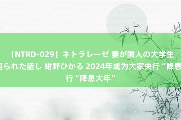 【NTRD-029】ネトラレーゼ 妻が隣人の大学生に寝盗られた話し 紺野ひかる 2024年或为大家央行“降息大年”