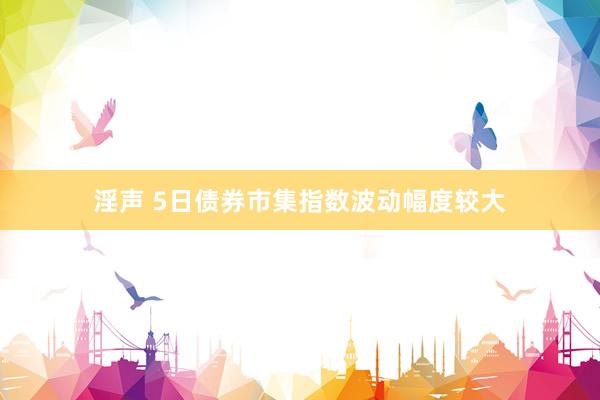 淫声 5日债券市集指数波动幅度较大