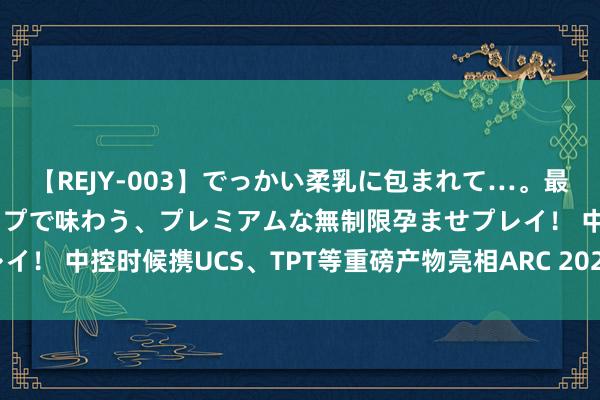 【REJY-003】でっかい柔乳に包まれて…。最高級ヌルヌル中出しソープで味わう、プレミアムな無制限孕ませプレイ！ 中控时候携UCS、TPT等重磅产物亮相ARC 2024亚洲产业论坛