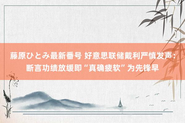 藤原ひとみ最新番号 好意思联储戴利严慎发声：断言功绩放缓即“真确疲软”为先锋早