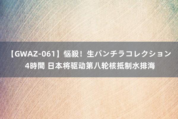 【GWAZ-061】悩殺！生パンチラコレクション 4時間 日本将驱动第八轮核抵制水排海