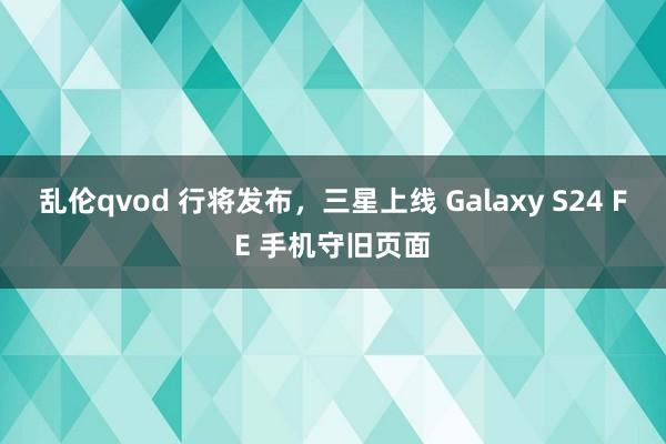 乱伦qvod 行将发布，三星上线 Galaxy S24 FE 手机守旧页面