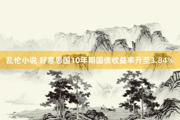 乱伦小说 好意思国10年期国债收益率升至3.84%