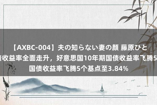 【AXBC-004】夫の知らない妻の顔 藤原ひとみ 好意思国国债收益率全面走升，好意思国10年期国债收益率飞腾5个基点至3.84%