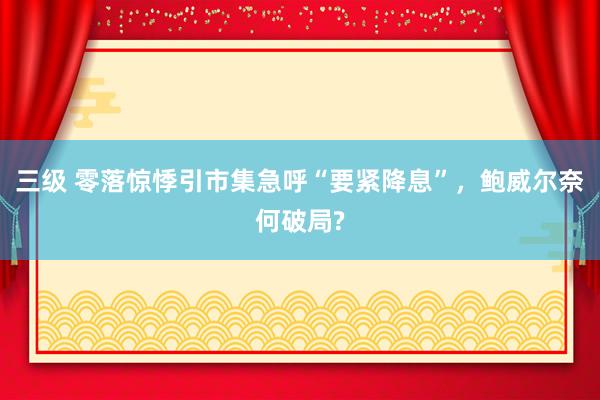 三级 零落惊悸引市集急呼“要紧降息”，鲍威尔奈何破局?