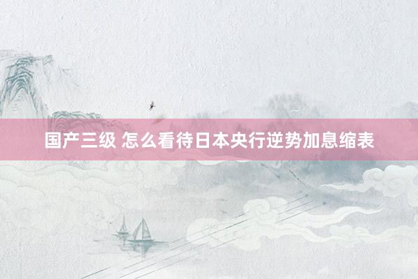 国产三级 怎么看待日本央行逆势加息缩表