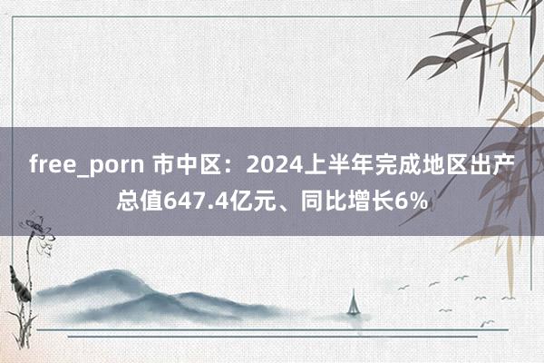 free_porn 市中区：2024上半年完成地区出产总值647.4亿元、同比增长6%