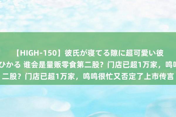 【HIGH-150】彼氏が寝てる隙に超可愛い彼女を襲って中出し 紺野ひかる 谁会是量贩零食第二股？门店已超1万家，鸣鸣很忙又否定了上市传言