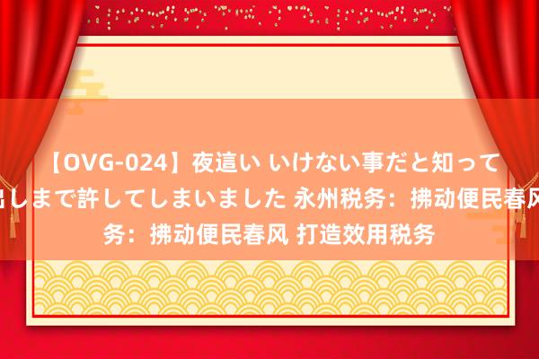 【OVG-024】夜這い いけない事だと知っていたけど生中出しまで許してしまいました 永州税务：拂动便民春风 打造效用税务