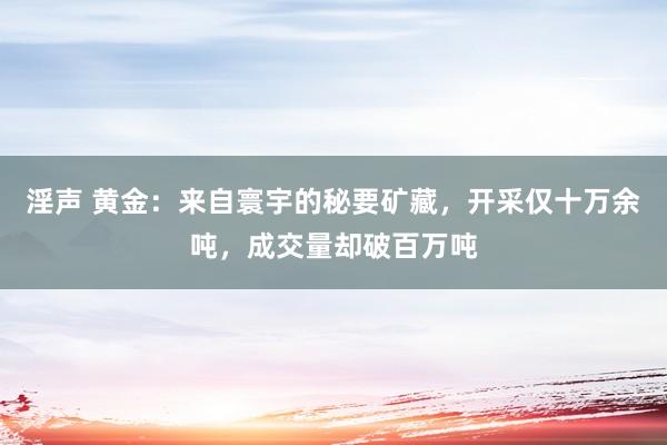 淫声 黄金：来自寰宇的秘要矿藏，开采仅十万余吨，成交量却破百万吨