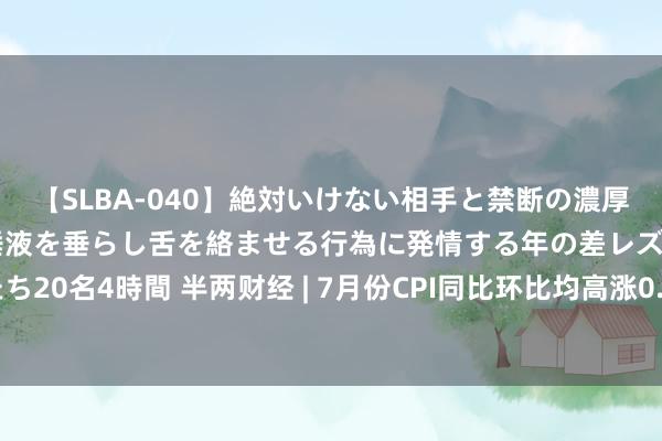 【SLBA-040】絶対いけない相手と禁断の濃厚ベロキス 戸惑いつつも唾液を垂らし舌を絡ませる行為に発情する年の差レズビアンたち20名4時間 半两财经 | 7月份CPI同比环比均高涨0.5% 环比由降转涨，同比涨幅扩大