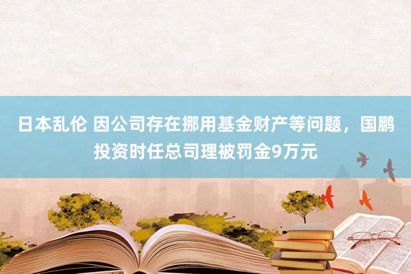 日本乱伦 因公司存在挪用基金财产等问题，国鹏投资时任总司理被罚金9万元
